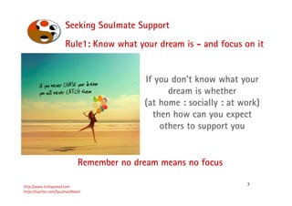 3
Seeking Soulmate Support
http://www.trishaproud.com
https://twitter.com/SoulmateNovel
Rule1: Know what your dream is - and focus on it
If you don’t know what your
dream is whether
(at home : socially : at work)
then how can you expect
others to support you
Remember no dream means no focus
 