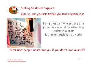 5
Seeking Soulmate Support
http://www.trishaproud.com
https://twitter.com/SoulmateNovel
Rule 3: Love yourself before you love anybody else
Being proud of who you are as a
person is essential for attracting
soulmate support
(at home : socially : at work)
Remember people won’t love you if you don’t love yourself!
 