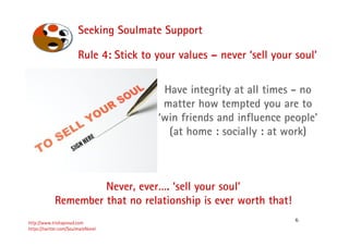 6
Seeking Soulmate Support
http://www.trishaproud.com
https://twitter.com/SoulmateNovel
Rule 4: Stick to your values – never ‘sell your soul’
Never, ever…. ‘sell your soul’
Remember that no relationship is ever worth that!
Have integrity at all times - no
matter how tempted you are to
‘win friends and influence people’
(at home : socially : at work)
 