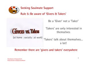7
Seeking Soulmate Support
http://www.trishaproud.com
https://twitter.com/SoulmateNovel
Be a ‘Giver’ not a ‘Taker’
‘Takers’ are only interested in
themselves
‘Takers’ talk about themselves…
a lot!
Rule 5: Be aware of ‘Givers & Takers’
(at home : socially : at work)
Remember there are ‘givers and takers’ everywhere
 