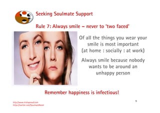 9
Seeking Soulmate Support
http://www.trishaproud.com
https://twitter.com/SoulmateNovel
Rule 7: Always smile – never to ‘two faced’
Remember happiness is infectious!
Of all the things you wear your
smile is most important
(at home : socially : at work)
Always smile because nobody
wants to be around an
unhappy person
 