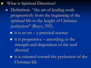  What is Spiritual Direction?
 Definition: “the art of leading souls
progressively from the beginning of the
spiritual life to the height of Christian
perfection” (Royo, 593).
 it is an art – a practical science
 it is progressive – according to the
strength and disposition of the soul
directed
 it is oriented toward the perfection of the
Christian life
 