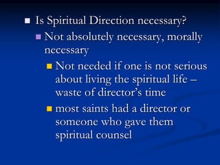  Is Spiritual Direction necessary?
 Not absolutely necessary, morally
necessary
 Not needed if one is not serious
about living the spiritual life –
waste of director’s time
 most saints had a director or
someone who gave them
spiritual counsel
 