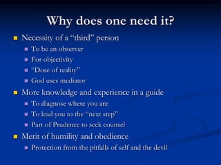 Why does one need it?
 Necessity of a “third” person
 To be an observer
 For objectivity
 “Dose of reality”
 God uses mediator
 More knowledge and experience in a guide
 To diagnose where you are
 To lead you to the “next step”
 Part of Prudence to seek counsel
 Merit of humility and obedience
 Protection from the pitfalls of self and the devil
 