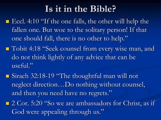 Is it in the Bible?
 Eccl. 4:10 “If the one falls, the other will help the
fallen one. But woe to the solitary person! If that
one should fall, there is no other to help.”
 Tobit 4:18 “Seek counsel from every wise man, and
do not think lightly of any advice that can be
useful.”
 Sirach 32:18-19 “The thoughtful man will not
neglect direction…Do nothing without counsel,
and then you need have no regrets.”
 2 Cor. 5:20 “So we are ambassadors for Christ, as if
God were appealing through us.”
 