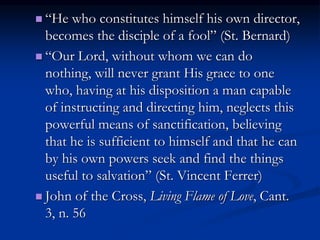  “He who constitutes himself his own director,
becomes the disciple of a fool” (St. Bernard)
 “Our Lord, without whom we can do
nothing, will never grant His grace to one
who, having at his disposition a man capable
of instructing and directing him, neglects this
powerful means of sanctification, believing
that he is sufficient to himself and that he can
by his own powers seek and find the things
useful to salvation” (St. Vincent Ferrer)
 John of the Cross, Living Flame of Love, Cant.
3, n. 56
 
