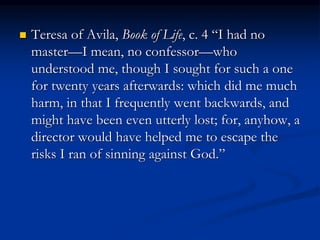  Teresa of Avila, Book of Life, c. 4 “I had no
master—I mean, no confessor—who
understood me, though I sought for such a one
for twenty years afterwards: which did me much
harm, in that I frequently went backwards, and
might have been even utterly lost; for, anyhow, a
director would have helped me to escape the
risks I ran of sinning against God.”
 