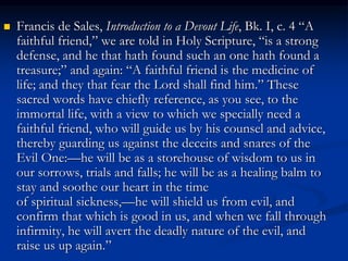  Francis de Sales, Introduction to a Devout Life, Bk. I, c. 4 “A
faithful friend,” we are told in Holy Scripture, “is a strong
defense, and he that hath found such an one hath found a
treasure;” and again: “A faithful friend is the medicine of
life; and they that fear the Lord shall find him.” These
sacred words have chiefly reference, as you see, to the
immortal life, with a view to which we specially need a
faithful friend, who will guide us by his counsel and advice,
thereby guarding us against the deceits and snares of the
Evil One:—he will be as a storehouse of wisdom to us in
our sorrows, trials and falls; he will be as a healing balm to
stay and soothe our heart in the time
of spiritual sickness,—he will shield us from evil, and
confirm that which is good in us, and when we fall through
infirmity, he will avert the deadly nature of the evil, and
raise us up again.”
 