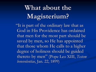 What about the
Magisterium?
“It is part of the ordinary law that as
God in His Providence has ordained
that men for the most part should be
saved by men, so He has appointed
that those whom He calls to a higher
degree of holiness should be guided
thereto by men” (Pope Leo XIII, Testem
benevolentiae, Jan. 22, 1899)
 