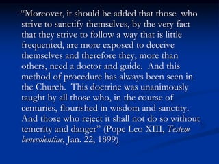 “Moreover, it should be added that those who
strive to sanctify themselves, by the very fact
that they strive to follow a way that is little
frequented, are more exposed to deceive
themselves and therefore they, more than
others, need a doctor and guide. And this
method of procedure has always been seen in
the Church. This doctrine was unanimously
taught by all those who, in the course of
centuries, flourished in wisdom and sanctity.
And those who reject it shall not do so without
temerity and danger” (Pope Leo XIII, Testem
benevolentiae, Jan. 22, 1899)
 