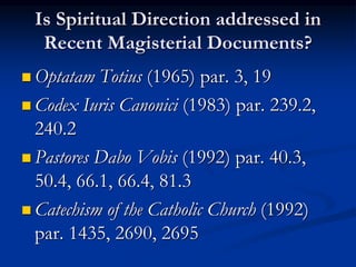Is Spiritual Direction addressed in
Recent Magisterial Documents?
 Optatam Totius (1965) par. 3, 19
 Codex Iuris Canonici (1983) par. 239.2,
240.2
 Pastores Dabo Vobis (1992) par. 40.3,
50.4, 66.1, 66.4, 81.3
 Catechism of the Catholic Church (1992)
par. 1435, 2690, 2695
 