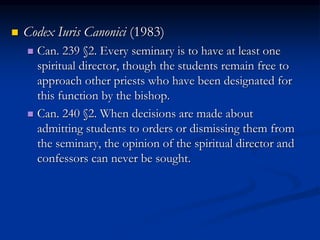  Codex Iuris Canonici (1983)
 Can. 239 §2. Every seminary is to have at least one
spiritual director, though the students remain free to
approach other priests who have been designated for
this function by the bishop.
 Can. 240 §2. When decisions are made about
admitting students to orders or dismissing them from
the seminary, the opinion of the spiritual director and
confessors can never be sought.
 