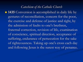 Catechism of the Catholic Church
 1435 Conversion is accomplished in daily life by
gestures of reconciliation, concern for the poor,
the exercise and defense of justice and right, by
the admission of faults to one's brethren,
fraternal correction, revision of life, examination
of conscience, spiritual direction, acceptance of
suffering, endurance of persecution for the sake
of righteousness. Taking up one's cross each day
and following Jesus is the surest way of penance.
 