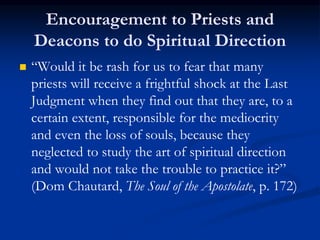 Encouragement to Priests and
Deacons to do Spiritual Direction
 “Would it be rash for us to fear that many
priests will receive a frightful shock at the Last
Judgment when they find out that they are, to a
certain extent, responsible for the mediocrity
and even the loss of souls, because they
neglected to study the art of spiritual direction
and would not take the trouble to practice it?”
(Dom Chautard, The Soul of the Apostolate, p. 172)
 