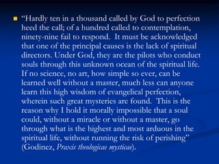  “Hardly ten in a thousand called by God to perfection
heed the call; of a hundred called to contemplation,
ninety-nine fail to respond. It must be acknowledged
that one of the principal causes is the lack of spiritual
directors. Under God, they are the pilots who conduct
souls through this unknown ocean of the spiritual life.
If no science, no art, how simple so ever, can be
learned well without a master, much less can anyone
learn this high wisdom of evangelical perfection,
wherein such great mysteries are found. This is the
reason why I hold it morally impossible that a soul
could, without a miracle or without a master, go
through what is the highest and most arduous in the
spiritual life, without running the risk of perishing”
(Godinez, Praxis theologicae mysticae).
 