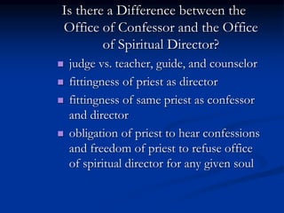 Is there a Difference between the
Office of Confessor and the Office
of Spiritual Director?
 judge vs. teacher, guide, and counselor
 fittingness of priest as director
 fittingness of same priest as confessor
and director
 obligation of priest to hear confessions
and freedom of priest to refuse office
of spiritual director for any given soul
 
