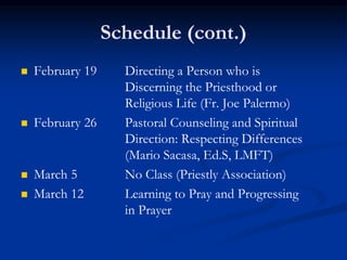 Schedule (cont.)
 February 19 Directing a Person who is
Discerning the Priesthood or
Religious Life (Fr. Joe Palermo)
 February 26 Pastoral Counseling and Spiritual
Direction: Respecting Differences
(Mario Sacasa, Ed.S, LMFT)
 March 5 No Class (Priestly Association)
 March 12 Learning to Pray and Progressing
in Prayer
 