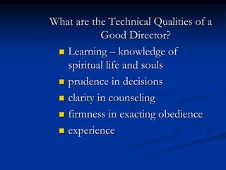 What are the Technical Qualities of a
Good Director?
 Learning – knowledge of
spiritual life and souls
 prudence in decisions
 clarity in counseling
 firmness in exacting obedience
 experience
 