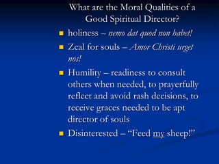 What are the Moral Qualities of a
Good Spiritual Director?
 holiness – nemo dat quod non habet!
 Zeal for souls – Amor Christi urget
nos!
 Humility – readiness to consult
others when needed, to prayerfully
reflect and avoid rash decisions, to
receive graces needed to be apt
director of souls
 Disinterested – “Feed my sheep!”
 