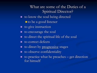 What are some of the Duties of a
Spiritual Director?
 to know the soul being directed
 to be a good listener
 to give instruction
 to encourage the soul
 to direct the spiritual life of the soul
 to correct defects
 to direct by progressive stages
 to observe confidentiality
 to practice what he preaches – get direction
for himself
 