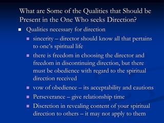 What are Some of the Qualities that Should be
Present in the One Who seeks Direction?
 Qualities necessary for direction
 sincerity – director should know all that pertains
to one’s spiritual life
 there is freedom in choosing the director and
freedom in discontinuing direction, but there
must be obedience with regard to the spiritual
direction received
 vow of obedience – its acceptability and cautions
 Perseverance – give relationship time
 Discretion in revealing content of your spiritual
direction to others – it may not apply to them
 