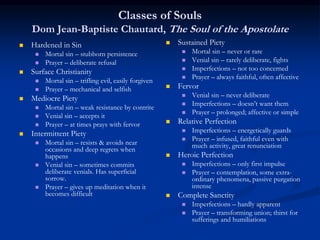 Classes of Souls
Dom Jean-Baptiste Chautard, The Soul of the Apostolate
 Hardened in Sin
 Mortal sin – stubborn persistence
 Prayer – deliberate refusal
 Surface Christianity
 Mortal sin – trifling evil, easily forgiven
 Prayer – mechanical and selfish
 Mediocre Piety
 Mortal sin – weak resistance by contrite
 Venial sin – accepts it
 Prayer – at times prays with fervor
 Intermittent Piety
 Mortal sin – resists & avoids near
occasions and deep regrets when
happens
 Venial sin – sometimes commits
deliberate venials. Has superficial
sorrow.
 Prayer – gives up meditation when it
becomes difficult
 Sustained Piety
 Mortal sin – never or rare
 Venial sin – rarely deliberate, fights
 Imperfections – not too concerned
 Prayer – always faithful, often affective
 Fervor
 Venial sin – never deliberate
 Imperfections – doesn’t want them
 Prayer – prolonged; affective or simple
 Relative Perfection
 Imperfections – energetically guards
 Prayer – infused, faithful even with
much activity, great renunciation
 Heroic Perfection
 Imperfections – only first impulse
 Prayer – contemplation, some extra-
ordinary phenomena, passive purgation
intense
 Complete Sanctity
 Imperfections – hardly apparent
 Prayer – transforming union; thirst for
sufferings and humiliations
 