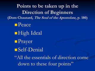 Points to be taken up in the
Direction of Beginners
(Dom Chautard, The Soul of the Apostolate, p. 180)
Peace
High Ideal
Prayer
Self-Denial
“All the essentials of direction come
down to these four points”
 