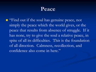 Peace
 “Find out if the soul has genuine peace, not
simply the peace which the world gives, or the
peace that results from absence of struggle. If it
has none, try to give the soul a relative peace, in
spite of all its difficulties. This is the foundation
of all direction. Calmness, recollection, and
confidence also come in here.”
 