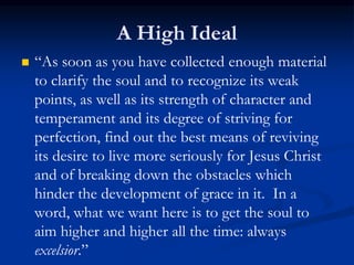 A High Ideal
 “As soon as you have collected enough material
to clarify the soul and to recognize its weak
points, as well as its strength of character and
temperament and its degree of striving for
perfection, find out the best means of reviving
its desire to live more seriously for Jesus Christ
and of breaking down the obstacles which
hinder the development of grace in it. In a
word, what we want here is to get the soul to
aim higher and higher all the time: always
excelsior.”
 