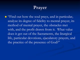 Prayer
 “Find out how the soul prays, and in particular,
analyze its degree of fidelity to mental prayer, its
method of mental prayer, the obstacles met
with, and the profit drawn from it. What value
does it get out of the Sacraments, the liturgical
life, particular devotions, ejaculatory prayers, and
the practice of the presence of God?”
 