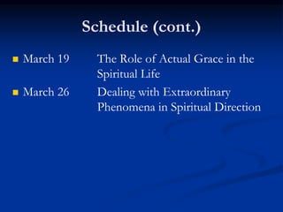 Schedule (cont.)
 March 19 The Role of Actual Grace in the
Spiritual Life
 March 26 Dealing with Extraordinary
Phenomena in Spiritual Direction
 