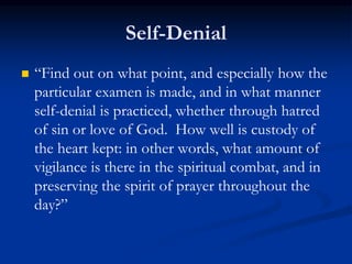 Self-Denial
 “Find out on what point, and especially how the
particular examen is made, and in what manner
self-denial is practiced, whether through hatred
of sin or love of God. How well is custody of
the heart kept: in other words, what amount of
vigilance is there in the spiritual combat, and in
preserving the spirit of prayer throughout the
day?”
 