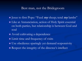 Best man, not the Bridegroom
 Jesus to first Pope: “Feed my sheep; tend my lambs”
 Like at Annunciation, action of Holy Spirit essential
on both parties, but relationship is between God and
soul
 Avoid cultivating a dependence
 Limit time and frequency of visits
 Use obedience sparingly yet demand responsivity
 Respect the integrity of the directee’s intellect
 