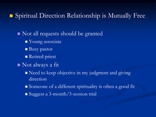  Spiritual Direction Relationship is Mutually Free
 Not all requests should be granted
 Young associate
 Busy pastor
 Retired priest
 Not always a fit
 Need to keep objective in my judgment and giving
direction
 Someone of a different spirituality is often a good fit
 Suggest a 3-month/3-session trial
 
