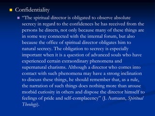  Confidentiality
 “The spiritual director is obligated to observe absolute
secrecy in regard to the confidences he has received from the
persons he directs, not only because many of these things are
in some way connected with the internal forum, but also
because the office of spiritual director obligates him to
natural secrecy. The obligation to secrecy is especially
important when it is a question of advanced souls who have
experienced certain extraordinary phenomena and
supernatural charisms. Although a director who comes into
contact with such phenomena may have a strong inclination
to discuss these things, he should remember that, as a rule,
the narration of such things does nothing more than arouse
morbid curiosity in others and dispose the director himself to
feelings of pride and self-complacency” (J. Aumann, Spiritual
Theology).
 