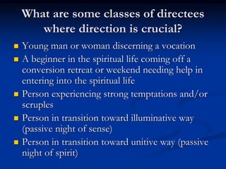 What are some classes of directees
where direction is crucial?
 Young man or woman discerning a vocation
 A beginner in the spiritual life coming off a
conversion retreat or weekend needing help in
entering into the spiritual life
 Person experiencing strong temptations and/or
scruples
 Person in transition toward illuminative way
(passive night of sense)
 Person in transition toward unitive way (passive
night of spirit)
 