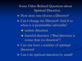 Some Other Related Questions about
Spiritual Direction
 How does one choose a Director?
 Can I change my Director? And if so
when is it permissible/advisable?
 useless direction
 harmful direction (“Bad direction is
worse than no direction”)
 Can one have a number of spiritual
directors?
 Can I do spiritual direction by email?
 
