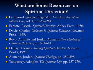 What are Some Resources on
Spiritual Direction?
 Garrigou-Lagrange, Reginald. The Three Ages of the
Interior Life, vol. I, pp. 256-264.
 Parente, Pascal. Spiritual Direction. Abbey Press, 1950.
 Doyle, Charles. Guidance in Spiritual Direction. Newman
Press, 1959.
 Royo, Antonio and Jordan Aumann. The Theology of
Christian Perfection, pp. 593-614.
 Dubay, Thomas. Seeking Spiritual Direction. Servant
Books, 1993.
 Aumann, Jordan. Spiritual Theology, pp. 380-398.
 Tanquerey, Adolphe. The Spiritual Life, pp. 257-270.
 