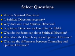 Select Questions
 What is Spiritual Direction?
 Is Spiritual Direction necessary?
 Why does one need Spiritual Direction?
 Is Spiritual Direction spoken of in the Bible?
 What do the Saints say about Spiritual Direction?
 What does the Church say about Spiritual Direction?
 What are the differences between Counseling and
Spiritual Direction?
 