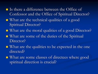  Is there a difference between the Office of
Confessor and the Office of Spiritual Director?
 What are the technical qualities of a good
Spiritual Director?
 What are the moral qualities of a good Director?
 What are some of the duties of the Spiritual
Director?
 What are the qualities to be expected in the one
directed?
 What are some classes of directees where good
spiritual direction is crucial?
 