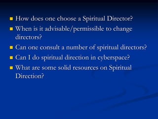  How does one choose a Spiritual Director?
 When is it advisable/permissible to change
directors?
 Can one consult a number of spiritual directors?
 Can I do spiritual direction in cyberspace?
 What are some solid resources on Spiritual
Direction?
 