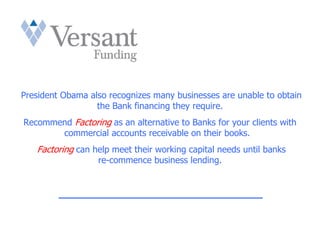 President Obama also recognizes many businesses are unable to obtain
                  the Bank financing they require.
Recommend Factoring as an alternative to Banks for your clients with
       commercial accounts receivable on their books.
   Factoring can help meet their working capital needs until banks
                  re-commence business lending.


         _________________________________
 