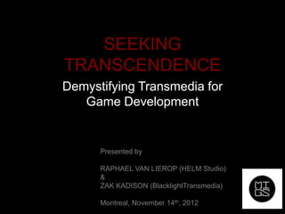 SEEKING
TRANSCENDENCE
Demystifying Transmedia for
   Game Development


      Presented by

      RAPHAEL VAN LIEROP (HELM Studio)
      &
      ZAK KADISON (BlacklightTransmedia)

      Montreal, November 14th, 2012
 