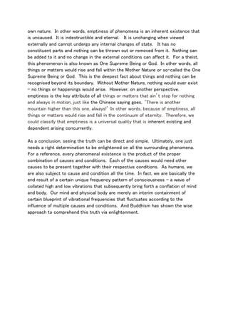 own nature. In other words, emptiness of phenomena is an inherent existence that
is uncaused. It is indestructible and eternal. It is unchanging when viewed
externally and cannot undergo any internal changes of state. It has no
constituent parts and nothing can be thrown out or removed from it. Nothing can
be added to it and no change in the external conditions can affect it. For a theist,
this phenomenon is also known as One Supreme Being or God. In other words, all
things or matters would rise and fall within the Mother Nature or so-called the One
Supreme Being or God. This is the deepest fact about things and nothing can be
recognised beyond its boundary. Without Mother Nature, nothing would ever exist
- no things or happenings would arise. However, on another perspective,
emptiness is the key attribute of all things or matters that ain’t stop for nothing
and always in motion, just like the Chinese saying goes, ‘There is another
mountain higher than this one, always!’ In other words, because of emptiness, all
things or matters would rise and fall in the continuum of eternity. Therefore, we
could classify that emptiness is a universal quality that is inherent existing and
dependent arising concurrently.
As a conclusion, seeing the truth can be direct and simple. Ultimately, one just
needs a right determination to be enlightened on all the surrounding phenomena.
For a reference, every phenomenal existence is the product of the proper
combination of causes and conditions. Each of the causes would need other
causes to be present together with their respective conditions. As humans, we
are also subject to cause and condition all the time. In fact, we are basically the
end result of a certain unique frequency pattern of consciousness – a wave of
collated high and low vibrations that subsequently bring forth a conflation of mind
and body. Our mind and physical body are merely an interim containment of
certain blueprint of vibrational frequencies that fluctuates according to the
influence of multiple causes and conditions. And Buddhism has shown the wise
approach to comprehend this truth via enlightenment.
 