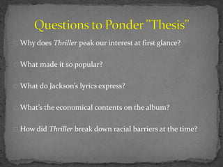 Why does Thriller peak our interest at first glance?
What made it so popular?
What do Jackson’s lyrics express?
What’s the economical contents on the album?
How did Thriller break down racial barriers at the time?
 