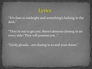 ‘’It’s close to midnight and something’s lurking in the
dark.’’
‘’They’re out to get you, there’s demons closing in on
every side/ They will possess you…”
‘’Grisly ghouls… are closing in to seal your doom.’’
 
