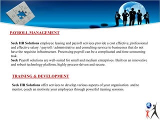 PAYROLL MANAGEMENT
Seek HR Solutions employee leasing and payroll services provide a cost effective, professional
and effective salary / payroll / administrative and consulting service to businesses that do not
have the requisite infrastructure. Processing payroll can be a complicated and time-consuming
task.
Seek Payroll solutions are well-suited for small and medium enterprises. Built on an innovative
and robust technology platform, highly process-driven and secure.
TRAINING & DEVELOPMENT
Seek HR Solutions offer services to develop various aspects of your organisation and to
mentor, coach an motivate your employees through powerful training sessions.
 