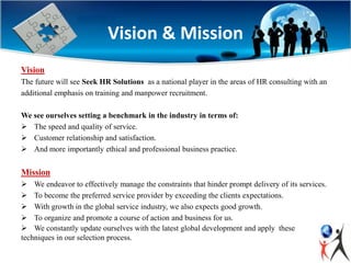 Vision & Mission
Vision
The future will see Seek HR Solutions as a national player in the areas of HR consulting with an
additional emphasis on training and manpower recruitment.
We see ourselves setting a benchmark in the industry in terms of:
 The speed and quality of service.
 Customer relationship and satisfaction.
 And more importantly ethical and professional business practice.
Mission
 We endeavor to effectively manage the constraints that hinder prompt delivery of its services.
 To become the preferred service provider by exceeding the clients expectations.
 With growth in the global service industry, we also expects good growth.
 To organize and promote a course of action and business for us.
 We constantly update ourselves with the latest global development and apply these
techniques in our selection process.
 