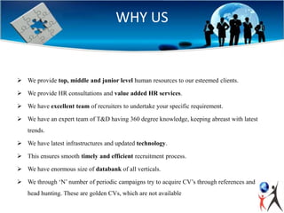 WHY US
 We provide top, middle and junior level human resources to our esteemed clients.
 We provide HR consultations and value added HR services.
 We have excellent team of recruiters to undertake your specific requirement.
 We have an expert team of T&D having 360 degree knowledge, keeping abreast with latest
trends.
 We have latest infrastructures and updated technology.
 This ensures smooth timely and efficient recruitment process.
 We have enormous size of databank of all verticals.
 We through ‘N’ number of periodic campaigns try to acquire CV’s through references and
head hunting. These are golden CVs, which are not available
 