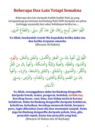 2
Beberapa Doa Lain Tetapi Semakna
Beberapa doa lain daripada hadith-hadith Nabi n yang
mengandungi permintaan berlindung Nabi SAW daripada tua pikun
(sehingga nyanyuk) dan sukar kehidupan ketika tua….
‫ﺳ‬ْ‫و‬�‫أ‬ ْ‫ﻞ‬َ‫ﻌ‬ْ‫ﺟ‬‫ا‬ �‫ﻢ‬ُ‫ﻬ‬�‫ﻠ‬‫ل‬‫ا‬‫ي‬ِ‫ﺮ‬ُ ُ‫ﲻ‬ َ‫ع‬‫ﺎ‬َ‫ﻄ‬ِ‫ﻘ‬ْ‫ﻧ‬‫ا‬َ‫و‬ ، ِّ‫ﲏ‬ ِ�‫ﺳ‬ ِ َ‫ﱪ‬ِ‫ﻛ‬ َ‫ﺪ‬ْ‫ﻨ‬ِ‫ﻋ‬ � َ‫ﲇ‬َ� َ‫ﻚ‬ِ‫ﻗ‬ْ‫ز‬ِ‫ر‬ َ‫ﻊ‬.
Ya Allah, luaskanlah rezeki-Mu kepadaku ketika aku tua
dan ketika terputus umurku.
(Riwayat Al-Hakim)
ِ ْ‫ﱭ‬ُ�ْ‫ﻟ‬‫ا‬َ‫و‬ ،ِ‫ﻞ‬ َ‫ﺴ‬َ‫ﻜ‬ْ‫ﻟ‬‫ا‬َ‫و‬ ِ‫ﺰ‬ْ‫ﺠ‬َ‫ﻌ‬ْ‫ﻟ‬‫ا‬ َ‫ﻦ‬ِ‫ﻣ‬ َ‫ِﻚ‬‫ﺑ‬ ُ‫ذ‬‫ﻮ‬ُ‫ﻋ‬�‫أ‬ ِّ‫ﱐ‬
�
‫ا‬ �‫ﻢ‬ُ‫ﻬ‬�‫ﻠ‬‫ل‬‫ا‬،،ِ‫ْﻞ‬�ُ‫ﺒ‬ْ‫ﻟ‬‫ا‬َ‫و‬ِ‫م‬َ‫َﺮ‬‫ﻬ‬ْ‫ﻟ‬‫ا‬َ‫و‬،
َ َ�‫ﻴ‬ِ‫ﻌ‬ْ‫ﻟ‬‫ا‬َ‫و‬ ،ِ َ�ْ‫ﻔ‬َ‫ﻐ‬ْ‫ﻟ‬‫ا‬َ‫و‬ ،ِ‫ة‬َ‫ﻮ‬ ْ‫ﺴ‬َ‫ﻘ‬ْ‫ﻟ‬‫ا‬َ‫و‬،َ��ِّ�‫ا‬َ‫و‬،َ‫ﻦ‬ِ‫ﻣ‬ َ‫ِﻚ‬‫ﺑ‬ ُ‫ذ‬‫ﻮ‬ُ‫ﻋ‬�‫أ‬َ‫و‬ ،َ‫ﺔ‬َ‫ن‬َ‫ﻜ‬ ْ‫ﺴ‬َ‫ﻤ‬ْ‫ﻟ‬‫ا‬َ‫و‬
ِ‫ﺎق‬َ‫ﻔ‬ِّ‫ﻨ‬‫ﻟ‬‫ا‬َ‫و‬ ، ِ‫ﺎق‬َ‫ﻘ‬ ِّ‫ﺸ‬‫ﻟ‬‫ا‬َ‫و‬ ، ِ‫ﻮق‬ ُ‫ﺴ‬ُ‫ﻔ‬ْ‫ﻟ‬‫ا‬َ‫و‬ ،ِ‫ﺮ‬ْ‫ﻔ‬ُ‫ﻜ‬ْ‫اﻟ‬َ‫و‬ ِ‫ﺮ‬ْ‫ﻘ‬َ‫ﻔ‬ْ‫ﻟ‬‫ا‬،،ِ‫ء‬ َ�ِّ‫اﻟﺮ‬َ‫و‬ ،ِ‫ﺔ‬َ‫ﻌ‬ْ‫ﻤ‬ �‫ﺴ‬‫ﻟ‬‫ا‬َ‫و‬
ِ‫ﻢ‬َ‫ﻤ‬ �‫اﻟﺼ‬ َ‫ﻦ‬ِ‫ﻣ‬ َ‫ِﻚ‬‫ﺑ‬ ُ‫ذ‬‫ﻮ‬ُ‫ﻋ‬�‫أ‬َ‫و‬،ِ َ‫ﲂ‬َ‫ﺒ‬ْ‫ﻟ‬‫ا‬َ‫و‬،، ِ‫ص‬ََ‫ﱪ‬ْ‫ﻟ‬‫ا‬َ‫و‬ ،ِ‫م‬‫ا‬َ‫ﺬ‬ُ�ْ‫ﻟ‬‫ا‬َ‫و‬ ،ِ‫ﻮن‬ُ‫ﻨ‬ُ‫ﺠ‬ْ‫ﻟ‬‫ا‬َ‫و‬
ِ‫م‬‫ﺎ‬َ‫ﻘ‬ ْ‫ﺳ‬� ْ�‫ا‬ ِ ِّ� َ�‫ﺳ‬َ‫و‬.
Ya Allah, sesungguhnya aku berlindung dengan-Mu
daripada lemah, malas, pengecut, kedekut, terlalu tua,
bersikap kasar, cuai, hina, dan hidup melarat kerana
kefakiran. Aku berlindung dengan-Mu daripada kefakiran,
kekafiran, kefasikan, bersikap memecah-belah, berpura-
pura, ingin diketahui (sum‘ah) dan menunjuk-nunjuk. Aku
juga berlindung dengan-Mu daripada pekak, bisu, gila,
penyakit sopak, kusta dan penyakit yang keji.
(Riwayat Al-Hakim dan Al-Bayhaqi)
 